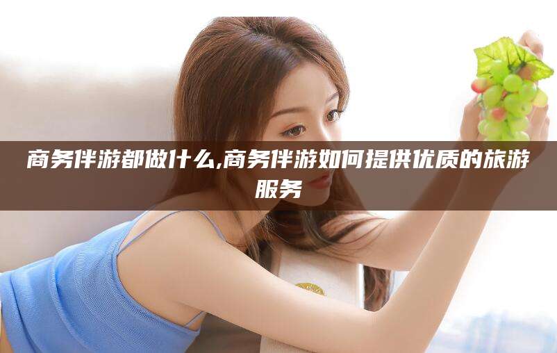 白沙商务伴游都做什么,商务伴游如何提供优质的旅游服务