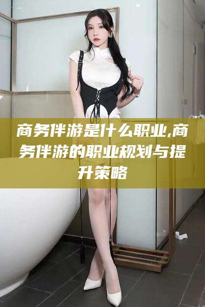 白沙商务伴游是什么职业,商务伴游的职业规划与提升策略