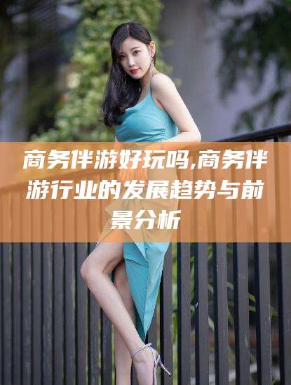 白沙商务伴游好玩吗,商务伴游行业的发展趋势与前景分析