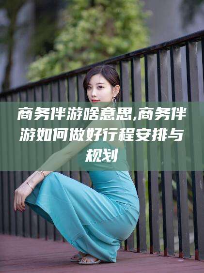 白沙商务伴游啥意思,商务伴游如何做好行程安排与规划