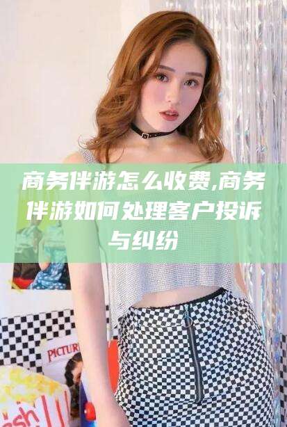 白沙商务伴游怎么收费,商务伴游如何处理客户投诉与纠纷