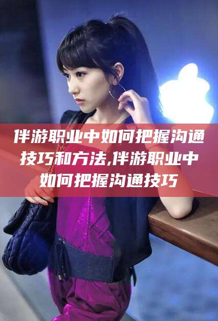 白沙伴游职业中如何把握沟通技巧和方法,伴游职业中如何把握沟通技巧