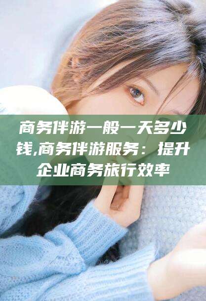 白沙商务伴游一般一天多少钱,商务伴游服务：提升企业商务旅行效率