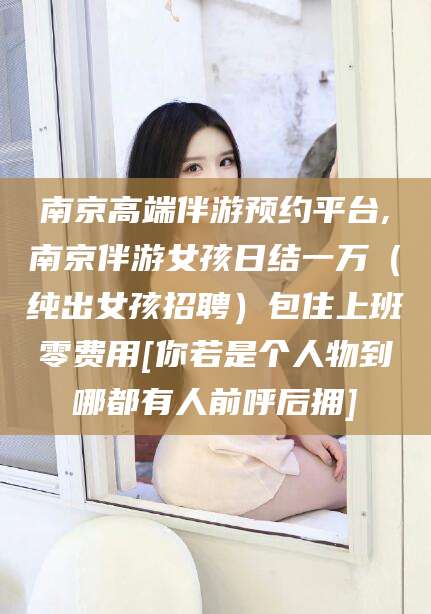 白沙南京高端伴游预约平台,南京伴游女孩日结一万（纯出女孩招聘）包住上班零费用[你若是个人物到哪都有人前呼后拥]