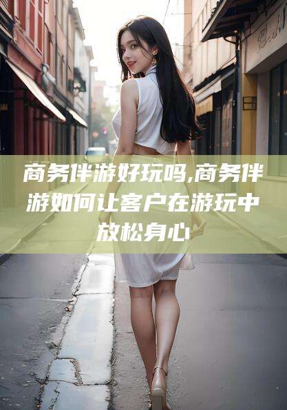 白沙商务伴游好玩吗,商务伴游如何让客户在游玩中放松身心