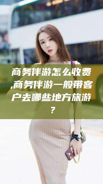 白沙商务伴游怎么收费,商务伴游一般带客户去哪些地方旅游？