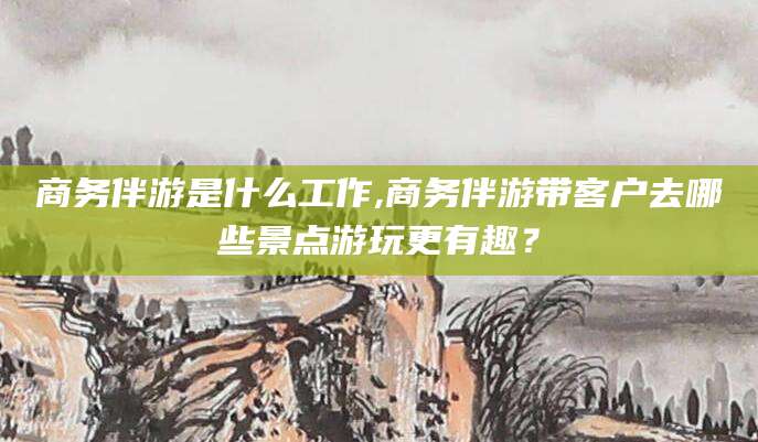 白沙商务伴游是什么工作,商务伴游带客户去哪些景点游玩更有趣？