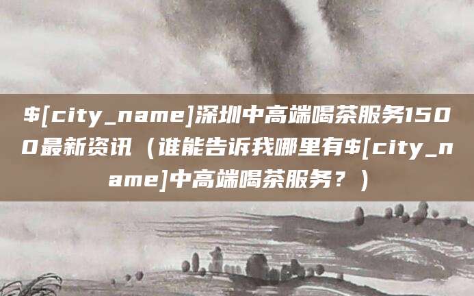 白沙深圳中高端喝茶服务1500最新资讯（谁能告诉我哪里有白沙中高端喝茶服务？）