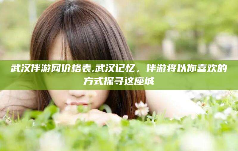 白沙武汉伴游网价格表,武汉记忆，伴游将以你喜欢的方式探寻这座城