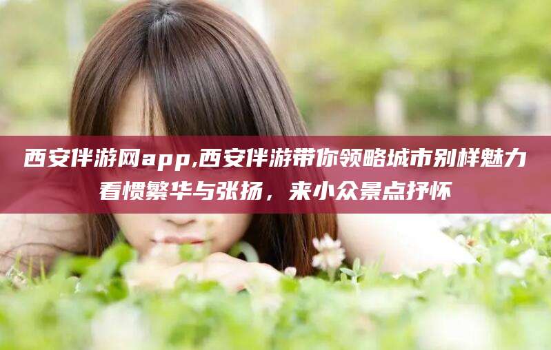 白沙西安伴游网app,西安伴游带你领略城市别样魅力看惯繁华与张扬，来小众景点抒怀