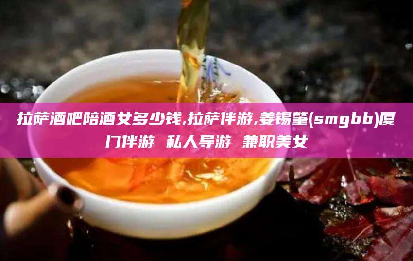 白沙拉萨酒吧陪酒女多少钱,拉萨伴游,姜锡肇(smgbb)厦门伴游 私人导游 兼职美女