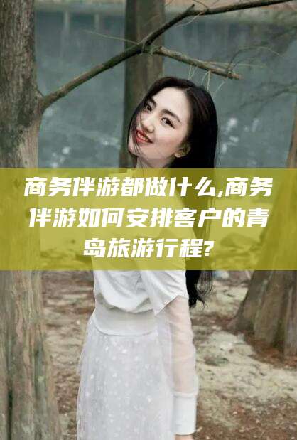 白沙商务伴游都做什么,商务伴游如何安排客户的青岛旅游行程?