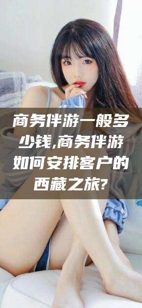 白沙商务伴游一般多少钱,商务伴游如何安排客户的西藏之旅?