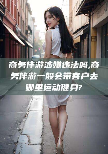 白沙商务伴游涉嫌违法吗,商务伴游一般会带客户去哪里运动健身?