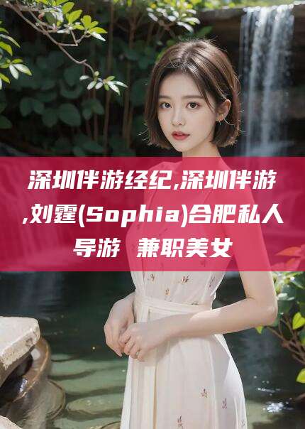 白沙深圳伴游经纪,深圳伴游,刘霆(Sophia)合肥私人导游 兼职美女