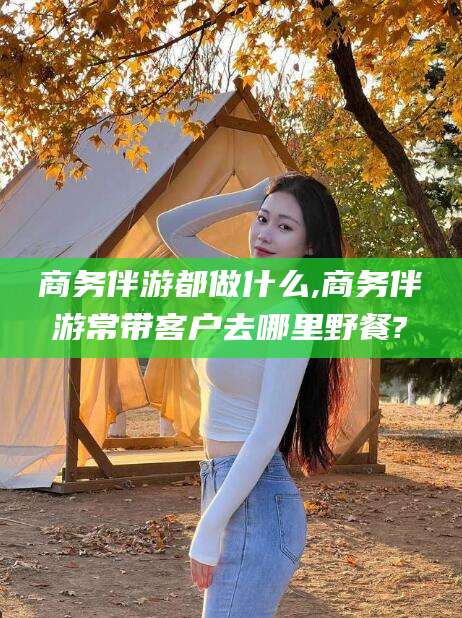 白沙商务伴游都做什么,商务伴游常带客户去哪里野餐?