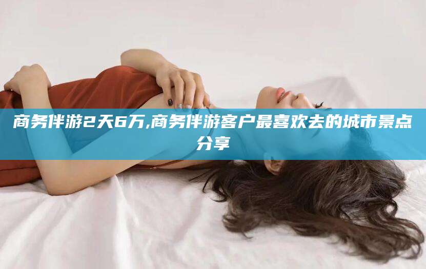 白沙商务伴游2天6万,商务伴游客户最喜欢去的城市景点分享