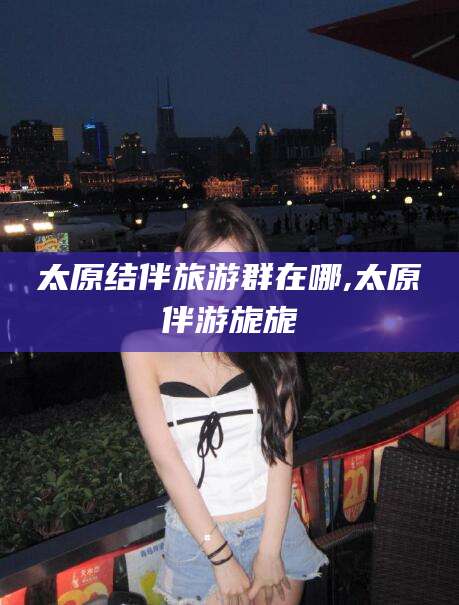 白沙太原结伴旅游群在哪,太原伴游旎旎