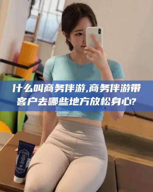 白沙什么叫商务伴游,商务伴游带客户去哪些地方放松身心?