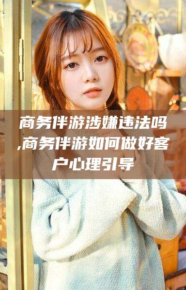 白沙商务伴游涉嫌违法吗,商务伴游如何做好客户心理引导