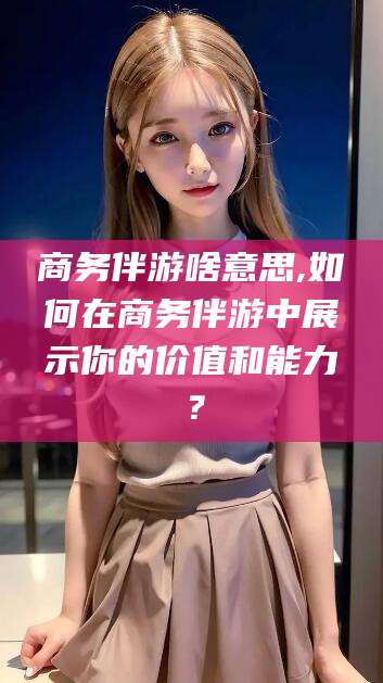 白沙商务伴游啥意思,如何在商务伴游中展示你的价值和能力？