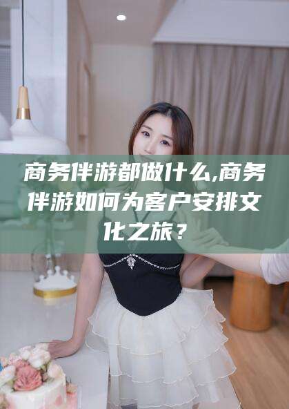 白沙商务伴游都做什么,商务伴游如何为客户安排文化之旅？
