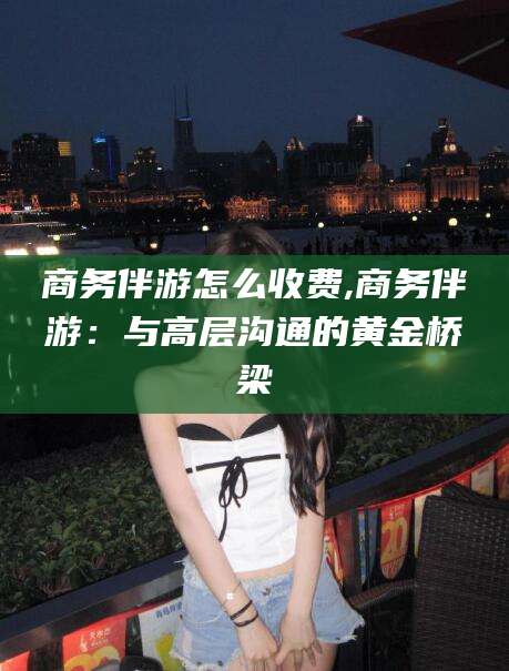 白沙商务伴游怎么收费,商务伴游：与高层沟通的黄金桥梁