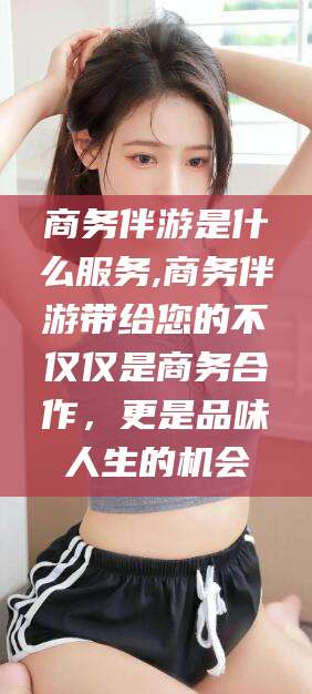 白沙商务伴游是什么服务,商务伴游带给您的不仅仅是商务合作，更是品味人生的机会