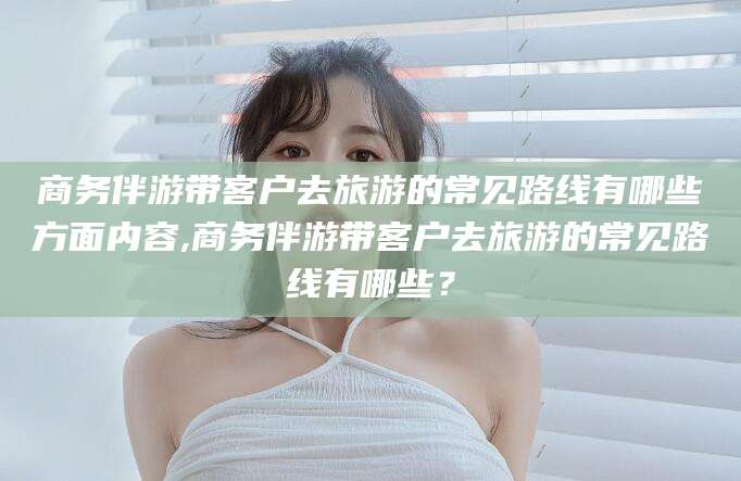 白沙商务伴游带客户去旅游的常见路线有哪些方面内容,商务伴游带客户去旅游的常见路线有哪些？