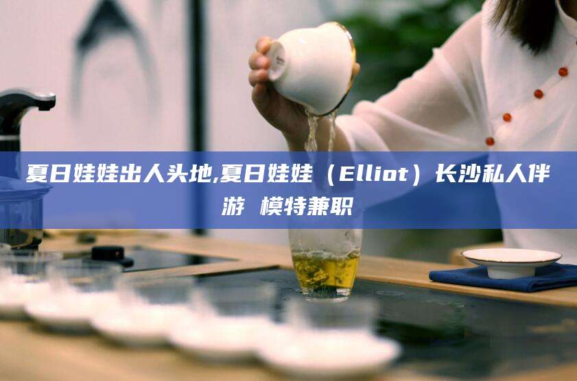 白沙夏日娃娃出人头地,夏日娃娃（Elliot）长沙私人伴游 模特兼职