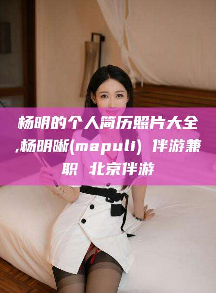 白沙杨明的个人简历照片大全,杨明晰(mapuli) 伴游兼职 北京伴游