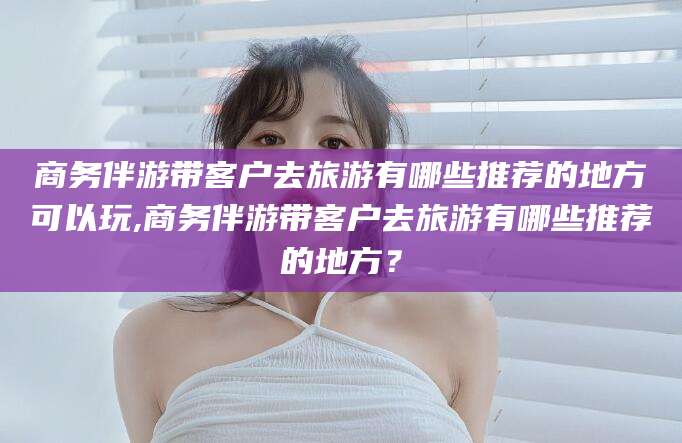 白沙商务伴游带客户去旅游有哪些推荐的地方可以玩,商务伴游带客户去旅游有哪些推荐的地方？
