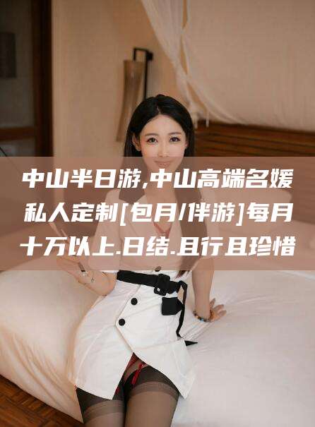 白沙中山半日游,中山高端名媛私人定制[包月/伴游]每月十万以上.日结.且行且珍惜