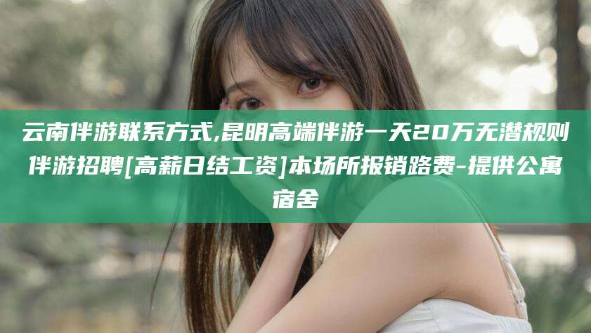 白沙云南伴游联系方式,昆明高端伴游一天20万无潜规则伴游招聘[高薪日结工资]本场所报销路费-提供公寓宿舍