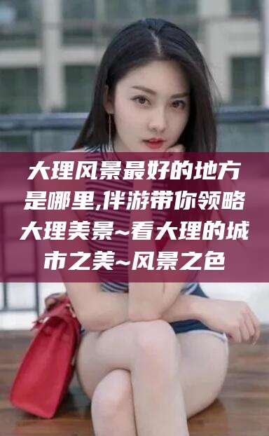 白沙大理风景最好的地方是哪里,伴游带你领略大理美景~看大理的城市之美~风景之色