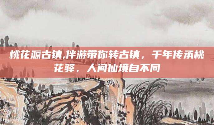 白沙桃花源古镇,伴游带你转古镇，千年传承桃花驿，人间仙境自不同