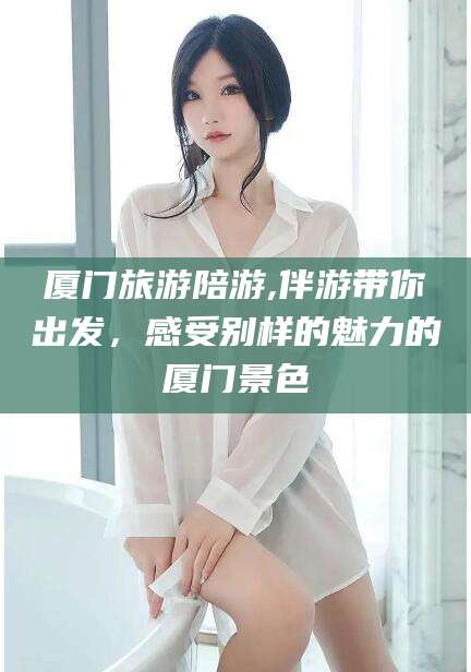 白沙厦门旅游陪游,伴游带你出发，感受别样的魅力的厦门景色