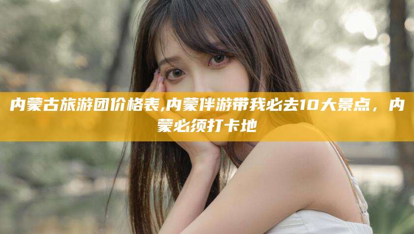 白沙内蒙古旅游团价格表,内蒙伴游带我必去10大景点，内蒙必须打卡地