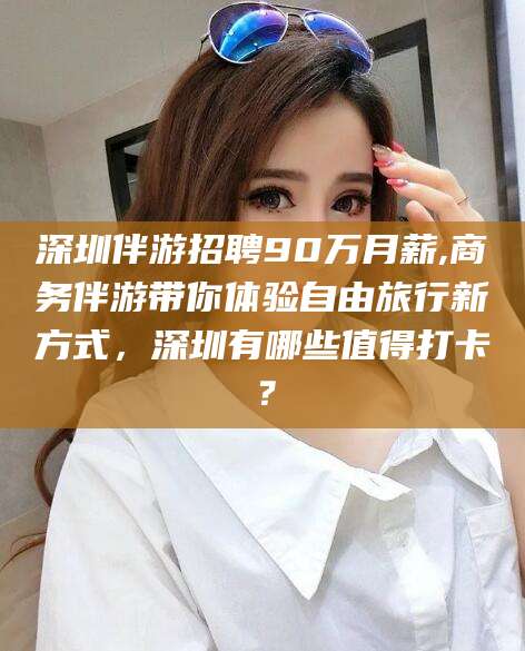 白沙深圳伴游招聘90万月薪,商务伴游带你体验自由旅行新方式，深圳有哪些值得打卡？