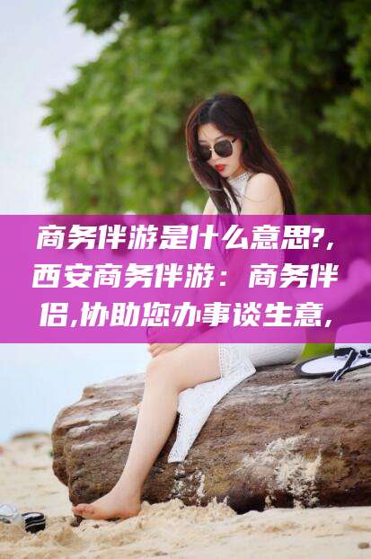 白沙商务伴游是什么意思?,西安商务伴游：商务伴侣,协助您办事谈生意,