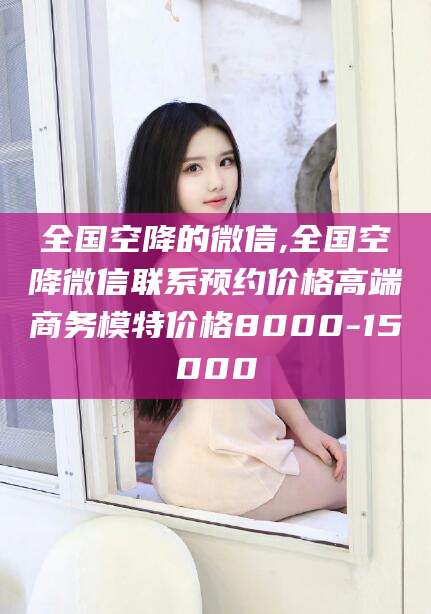 白沙全国空降的微信,全国空降微信联系预约价格高端商务模特价格8000-15000