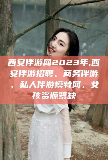 白沙西安伴游网2023年,西安伴游招聘、商务伴游、私人伴游模特网，女孩资源紧缺