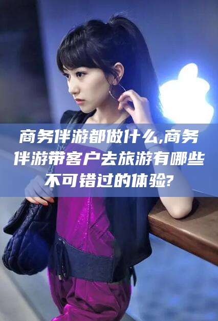 白沙商务伴游都做什么,商务伴游带客户去旅游有哪些不可错过的体验?