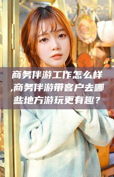 白沙商务伴游工作怎么样,商务伴游带客户去哪些地方游玩更有趣？