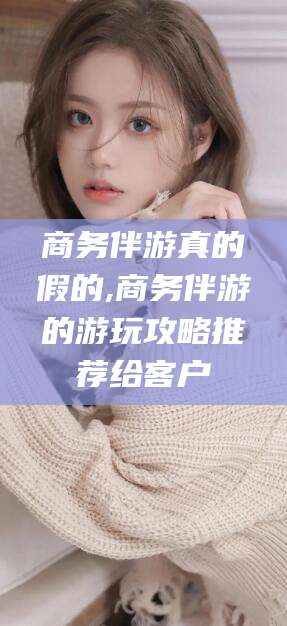 白沙商务伴游真的假的,商务伴游的游玩攻略推荐给客户