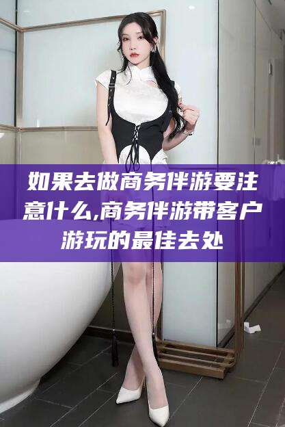 白沙如果去做商务伴游要注意什么,商务伴游带客户游玩的最佳去处