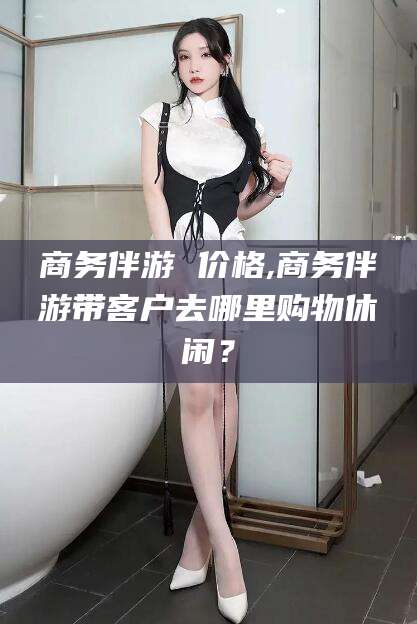 白沙商务伴游 价格,商务伴游带客户去哪里购物休闲？