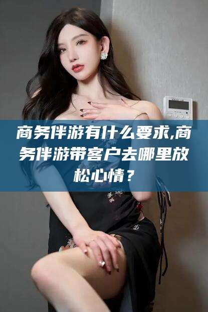 白沙商务伴游有什么要求,商务伴游带客户去哪里放松心情？