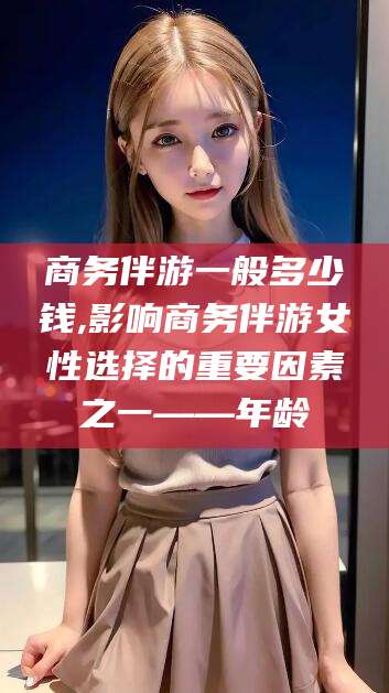 白沙商务伴游一般多少钱,影响商务伴游女性选择的重要因素之一——年龄