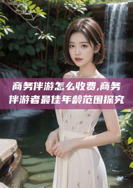 白沙商务伴游怎么收费,商务伴游者最佳年龄范围探究
